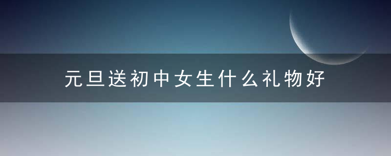 元旦送初中女生什么礼物好 元旦送初中女生哪些礼物好